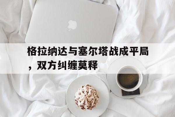 格拉纳达与塞尔塔战成平局，双方纠缠莫释的简单介绍