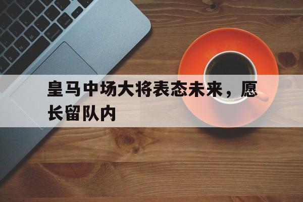 皇马中场大将表态未来，愿长留队内的简单介绍