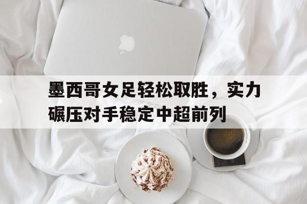 墨西哥女足轻松取胜，实力碾压对手稳定中超前列的简单介绍