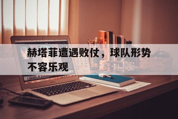 赫塔菲遭遇败仗，球队形势不容乐观的简单介绍