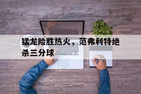猛龙险胜热火，范弗利特绝杀三分球
