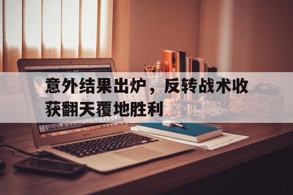 意外结果出炉，反转战术收获翻天覆地胜利的简单介绍