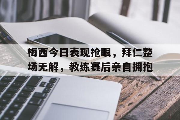 梅西今日表现抢眼，拜仁整场无解，教练赛后亲自拥抱