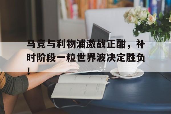 马竞与利物浦激战正酣，补时阶段一粒世界波决定胜负！