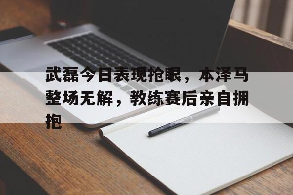 武磊今日表现抢眼，本泽马整场无解，教练赛后亲自拥抱