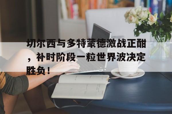 切尔西与多特蒙德激战正酣，补时阶段一粒世界波决定胜负！