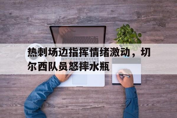 热刺场边指挥情绪激动，切尔西队员怒摔水瓶